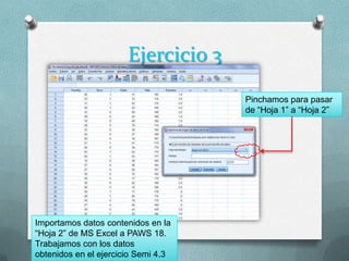 Ejercicio 3
                                     Pinchamos para pasar
                                     de “Hoja 1” a “Hoja 2”




Importamos datos contenidos en la
“Hoja 2” de MS Excel a PAWS 18.
Trabajamos con los datos
obtenidos en el ejercicio Semi 4.3
 