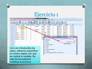 Ejercicio 1




Una vez introducidos los
datos, debemos especificar
el número dígitos con que
se medirá la variable. De
esta forma podemos
modificar la anchura.
 