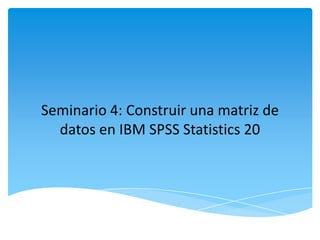 Seminario 4: Construir una matriz de
datos en IBM SPSS Statistics 20
 