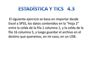 El siguiente ejercicio se basa en importar desde
Excel a SPSS, los datos contenidos en la “Hoja 2”
entre la celda de la fila 1 columna 1, y la celda de la
fila 16 columna 5, y luego guardar el archivo en el
destino que queramos, en mi caso, en un USB.
 