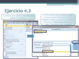 En SPSS nos vamos a Archivo 
Abrir  Datos…
Se nos abrirá esta ventana, donde
seleccionamos el tipo de archivo
Excel (*.xls). Luego seleccionamos
el archivo “Ejercicio Semi 4.3
.xls” y hacemos clic en abrir
 