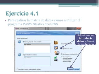 • Para realizar la matriz de datos vamos a utilizar el
programa PASW Stastics 20/SPSS
Seleccionamos
introducir
datos y damos
clic en Aceptar
 