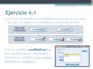 • A la hora de introducir las variables hay que tener en cuenta
qué tipo es, según el cual pondremos el tipo de medida:
• En las variables hay
que añadirle valores. Añadiremos
valores a las variables sexo, estudios,
Residencia y ocupación.
 