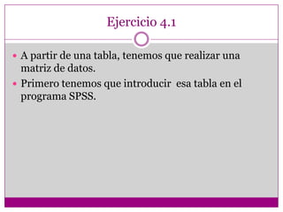 Ejercicio 4.1
 A partir de una tabla, tenemos que realizar una
matriz de datos.
 Primero tenemos que introducir esa tabla en el
programa SPSS.
 