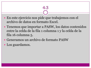4.3
 En este ejercicio nos pide que trabajemos con el
archivo de datos en formato Excel.
 Tenemos que importar a PASW, los datos contenidos
entre la celda de la fila 1 columna 1 y la celda de la
fila 16 columna 5.
 Generamos un archivo de formato PASW
 Los guardamos.
 
