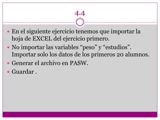 4.4
 En el siguiente ejercicio tenemos que importar la
hoja de EXCEL del ejercicio primero.
 No importar las variables “peso” y “estudios”.
Importar solo los datos de los primeros 20 alumnos.
 Generar el archivo en PASW.
 Guardar .
 