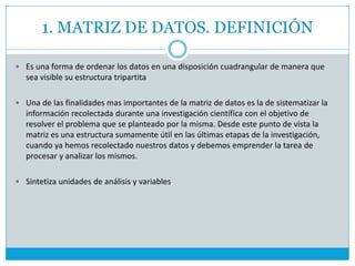 1. MATRIZ DE DATOS. DEFINICIÓN
 Es una forma de ordenar los datos en una disposición cuadrangular de manera que
sea visible su estructura tripartita
 Una de las finalidades mas importantes de la matriz de datos es la de sistematizar la
información recolectada durante una investigación científica con el objetivo de
resolver el problema que se planteado por la misma. Desde este punto de vista la
matriz es una estructura sumamente útil en las últimas etapas de la investigación,
cuando ya hemos recolectado nuestros datos y debemos emprender la tarea de
procesar y analizar los mismos.
 Sintetiza unidades de análisis y variables
 