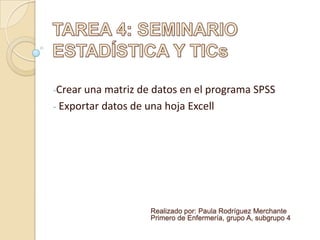 -Crear una matriz de datos en el programa SPSS
- Exportar datos de una hoja Excell
Realizado por: Paula Rodríguez Merchante
Primero de Enfermería, grupo A, subgrupo 4
 