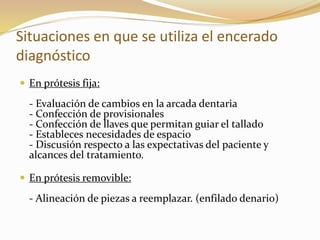 Situaciones en que se utiliza el encerado
diagnóstico
 En prótesis fija:
- Evaluación de cambios en la arcada dentaria
- Confección de provisionales
- Confección de llaves que permitan guiar el tallado
- Estableces necesidades de espacio
- Discusión respecto a las expectativas del paciente y
alcances del tratamiento.
 En prótesis removible:
- Alineación de piezas a reemplazar. (enfilado denario)
 