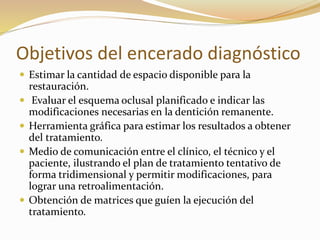 Objetivos del encerado diagnóstico
 Estimar la cantidad de espacio disponible para la
restauración.
 Evaluar el esquema oclusal planificado e indicar las
modificaciones necesarias en la dentición remanente.
 Herramienta gráfica para estimar los resultados a obtener
del tratamiento.
 Medio de comunicación entre el clínico, el técnico y el
paciente, ilustrando el plan de tratamiento tentativo de
forma tridimensional y permitir modificaciones, para
lograr una retroalimentación.
 Obtención de matrices que guíen la ejecución del
tratamiento.
 