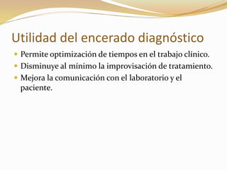 Utilidad del encerado diagnóstico
 Permite optimización de tiempos en el trabajo clínico.
 Disminuye al mínimo la improvisación de tratamiento.
 Mejora la comunicación con el laboratorio y el
paciente.
 