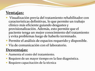 Ventajas:
 Visualización previa del tratamiento rehabilitador con
características definitivas, lo que permite un trabajo
clínico más eficiente guiando desgastes y
provisionalización. Además, esto permite que el
paciente tenga un mejor conocimiento del tratamiento
y evita problemas luego de haberlo terminado.
 Permite el análisis de espacios requerido y disponible.
 Vía de comunicación con el laboratorio.
Desventajas:
 Aumenta el costo del tratamiento.
 Requiere de un mayor tiempo en la fase diagnóstica.
 Requiere capacitación de la técnica
 