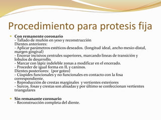 Procedimiento para protesis fija
 Con remanente coronario
- Tallado de muñón en yeso y reconstrucción
Dientes anteriores:
- Aplicar parámetros estéticos deseados. (longitud ideal, ancho mesio-distal,
margen gingival)
- Encerar incisivos centrales superiores, marcando lineas de transición y
lobulos de desarrollo.
- Marcar con lápiz indeleble zonas a modificar en el encerado.
- Proceder de igual forma en IL y caninos.
Dientes posteriores: (por goteo)
- Cúspides funcionales y no funcionales en contacto con la fosa
correspondiente.
- Reproducción de crestas marginales y vertientes exteriores
- Surcos, fosas y crestas son alisadas y por último se confeccionan vertientes
triangulares
 Sin remanante coronario
- Reconstrucción completa del diente.
 