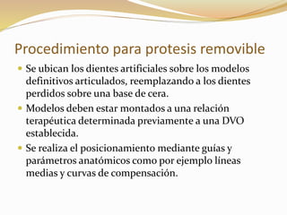 Procedimiento para protesis removible
 Se ubican los dientes artificiales sobre los modelos
definitivos articulados, reemplazando a los dientes
perdidos sobre una base de cera.
 Modelos deben estar montados a una relación
terapéutica determinada previamente a una DVO
establecida.
 Se realiza el posicionamiento mediante guías y
parámetros anatómicos como por ejemplo líneas
medias y curvas de compensación.
 