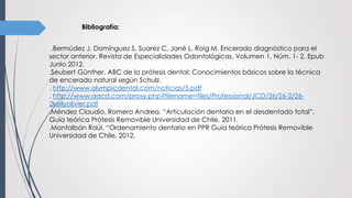 Bibliografía:
.Bermúdez J, Domínguez S, Suarez C, Jané L, Roig M. Encerado diagnóstico para el
sector anterior. Revista de Especialidades Odontológicas. Volumen 1, Núm. 1- 2, Epub
Junio 2012.
.Seubert Günther. ABC de la prótesis dental: Conocimientos básicos sobre la técnica
de encerado natural según Schulz.
. http://www.olympicdental.com/noticias/5.pdf
. http://www.aacd.com/proxy.php?filename=files/Professional/JCD/26/26-2/26-
2kellyolivier.pdf
.Méndez Claudio, Romero Andrea. “Articulación dentaria en el desdentado total”.
Guía teórica Prótesis Removible Universidad de Chile, 2011.
.Montalbán Raúl. “Ordenamiento dentario en PPR Guía teórica Prótesis Removible
Universidad de Chile, 2012.
 