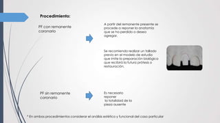 Procedimiento:
PF con remanente
coronario
PF sin remanente
coronario
A partir del remanente presente se
procede a reponer la anatomía
que se ha perdido o desea
agregar.
Se recomiendo realizar un tallado
previo en el modelo de estudio
que imite la preparación biológica
que recibirá la futura prótesis o
restauración.
Es necesario
reponer
la totalidad de la
pieza ausente
* En ambos procedimientos considerar el análisis estético y funcional del caso particular
 
