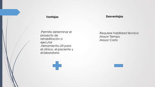 Ventajas Desventajas
.Requiere habilidad técnica
.Mayor Tiempo
.Mayor Costo
.Permite determinar el
proyecto de
rehabilitación a
ejecutar
.Herramienta útil para
el clínico, el paciente y
el laboratorio
 