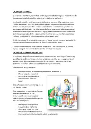 VALORACIÓN ENFERMERA 
Es un proceso planificado, sistemático, continuo y deliberado de recogida e interpretación de datos sobre el estado de salud del paciente, a través de diversas fuentes. 
La valoración se utiliza continuamente, y no sólo como una parte del proceso enfermero. Cuando la enfermera entra en contacto (apertura de la historia clínica informatizada) por primera vez con un usuario debe conocer sus condiciones y características y realizar una apertura de su historia, para ello debe valorar. De forma programada debemos conocer el estado de salud de las personas a nuestro cargo, y por tanto debemos realizar valoraciones periódicas programadas. En los problemas interdisciplinares y en general antes de realizar cualquier intervención, la enfermera requiere utilizar la valoración. 
El objetivo principal de la valoración enfermera es “captar en cada momento la situación de salud que están viviendo las personas, así como su respuesta a la misma” 
La valoración enfermera es un acto de gran importancia. Debe recoger datos no sólo del aspecto biológico, sino también de los aspectos psicológicos y sociales. 
VALORACIÓN GERIÁTRICA INTEGRAL (VGI) 
Es un proceso diagnostico multidimensional e interdisciplinario, diseñado para identificar y cuantificar los problemas físicos, psíquicos, funcionales y sociales que pueda presentar el anciano, con el objeto de desarrollar un plan de tratamiento y seguimiento de dichos problemas así como la óptima utilización de recursos para afrontarlos. 
Esta valoración incluye 4 esferas: 
- Clínica (anamnesis, exámenes complementarios, entrevista…) 
- Mental (cognitiva y afectiva) 
- Funcional (actividades básicas, 
instrumentales, avanzadas) 
- Social 
Estas esferas se valoran por interrogación o por diversas escalas. 
Diversos estudios, en particular, un famoso meta-análisis efectuado en 1993, (incluyendo 28 ensayos controlados) parecen demostrar incuestionables ventajas de la VGI con respecto: 
- Mayor precisión diagnóstica 
- Reducción de la mortalidad 
- Mejoría del estado funcional 
- Utilización correcta de los recursos 
- Disminución de institucionalización y de la hospitalización  