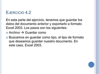 EJERCICIO 4.2
En esta parte del ejercicio, tenemos que guardar los
datos del documento anterior y exportarlo a formato
Excel 2003. Los pasos son los siguientes:
 Archivo  Guardar como
 Buscamos en guardar como tipo, el tipo de formato
que deseamos guardar nuestro documento. En
este caso, Excel 2003.
 