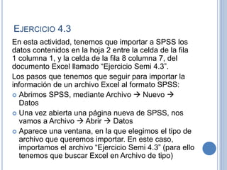 EJERCICIO 4.3
En esta actividad, tenemos que importar a SPSS los
datos contenidos en la hoja 2 entre la celda de la fila
1 columna 1, y la celda de la fila 8 columna 7, del
documento Excel llamado “Ejercicio Semi 4.3”.
Los pasos que tenemos que seguir para importar la
información de un archivo Excel al formato SPSS:
 Abrimos SPSS, mediante Archivo  Nuevo 
Datos
 Una vez abierta una página nueva de SPSS, nos
vamos a Archivo  Abrir  Datos
 Aparece una ventana, en la que elegimos el tipo de
archivo que queremos importar. En este caso,
importamos el archivo “Ejercicio Semi 4.3” (para ello
tenemos que buscar Excel en Archivo de tipo)
 