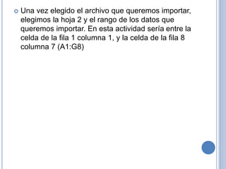  Una vez elegido el archivo que queremos importar,
elegimos la hoja 2 y el rango de los datos que
queremos importar. En esta actividad sería entre la
celda de la fila 1 columna 1, y la celda de la fila 8
columna 7 (A1:G8)
 