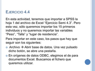 EJERCICIO 4.4
En esta actividad, tenemos que importar a SPSS la
hoja 1 del archivo de Excel “Ejercicio Semi 4.3”. Pero
esta vez, sólo queremos importar los 15 primeros
individuos y no queremos importar las variables
“Peso”, “Talla” y “lugar de residencia”.
Para importar en este caso, los pasos que hay que
seguir son los siguientes:
 Archivo  Abrir base de datos. Una vez pulsado
dicho botón, se abre una pestaña.
 En orígenes de datos ODBC, elegimos el de para
documentos Excel. Buscamos el fichero que
queremos utilizar.
 