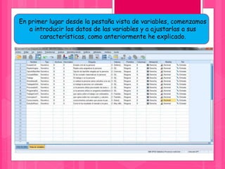En primer lugar desde la pestaña vista de variables, comenzamos
a introducir los datos de las variables y a ajustarlas a sus
características, como anteriormente he explicado.
 