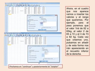 Pinchamos en ”continuar” y posteriormente en “aceptar”
Ahora, en el cuadro
que nos aparece
vamos a insertar los
valores y el rango
que queremos. Por
ejemplo, para el
peso ponemos que
el valor 1irá de 62 a
65kg, el valor 2 de
65 a 72 y el 3 de 73
a 82 kg. Cada vez
que creemos uno,
pulsamos en añadir
y de esta forma nos
irán apareciendo en
el recuadro inferior
de la derecha.
 