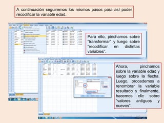 A continuación seguiremos los mismos pasos para así poder
recodificar la variable edad.
Para ello, pinchamos sobre
“transformar” y luego sobre
“recodificar en distintas
variables”.
Ahora, pinchamos
sobre la variable edad y
luego sobre la flecha.
Luego, procedemos a
renombrar la variable
resultado y finalmente,
hacemos clic sobre
“valores antiguos y
nuevos”.
 