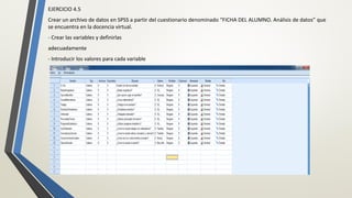 EJERCICIO 4.5
Crear un archivo de datos en SPSS a partir del cuestionario denominado “FICHA DEL ALUMNO. Análisis de datos” que
se encuentra en la docencia virtual.
- Crear las variables y definirlas
adecuadamente
- Introducir los valores para cada variable
 