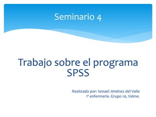 Trabajo sobre el programa
SPSS
Realizado por: Ismael Jiménez del Valle
1º enfermería. Grupo 10, Valme.
Seminario 4
 
