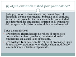 9) ¿Qué entiende usted por pronóstico?
Es la predicción de los sucesos que ocurrirán en el
desarrollo de una enfermedad. Se basan en el conjunto
de datos que posee la ciencia acerca de la probabilidad
que determinadas situaciones ocurran en el transcurso
del tiempo o en la historia natural de una enfermedad.
Tipos de pronóstico:
 Pronóstico diagnóstico: Se refiere al pronostico
previo al tratamiento, es decir, manteniéndose las
condiciones en la cual llega el paciente.
 Pronostico terapéutico: Se refiere al pronostico luego
de realizado el tratamiento, es decir, se han modificado
las condiciones iníciales del paciente.
 