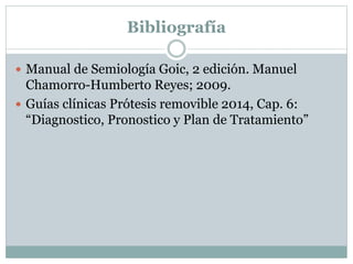 Bibliografía
 Manual de Semiología Goic, 2 edición. Manuel
Chamorro-Humberto Reyes; 2009.
 Guías clínicas Prótesis removible 2014, Cap. 6:
“Diagnostico, Pronostico y Plan de Tratamiento”
 