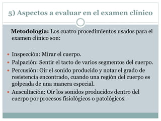 5) Aspectos a evaluar en el examen clínico
Metodología: Los cuatro procedimientos usados para el
examen clínico son:
 Inspección: Mirar el cuerpo.
 Palpación: Sentir el tacto de varios segmentos del cuerpo.
 Percusión: Oír el sonido producido y notar el grado de
resistencia encontrado, cuando una región del cuerpo es
golpeada de una manera especial.
 Auscultación: Oír los sonidos producidos dentro del
cuerpo por procesos fisiológicos o patológicos.
 