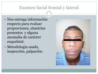 Examen facial frontal y lateral
 Nos entrega información
respecto para evaluar
proporciones, simetrías
presentes y alguna
anomalía de carácter
esqueletal.
 Metodología usada,
inspección, palpación.
 