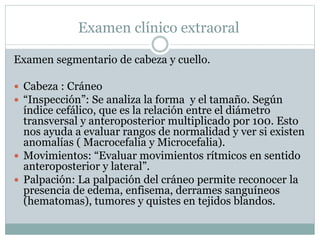 Examen clínico extraoral
Examen segmentario de cabeza y cuello.
 Cabeza : Cráneo
 “Inspección”: Se analiza la forma y el tamaño. Según
índice cefálico, que es la relación entre el diámetro
transversal y anteroposterior multiplicado por 100. Esto
nos ayuda a evaluar rangos de normalidad y ver si existen
anomalías ( Macrocefalia y Microcefalia).
 Movimientos: “Evaluar movimientos rítmicos en sentido
anteroposterior y lateral”.
 Palpación: La palpación del cráneo permite reconocer la
presencia de edema, enfisema, derrames sanguíneos
(hematomas), tumores y quistes en tejidos blandos.
 
