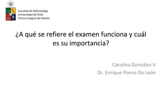 ¿A qué se refiere el examen funciona y cuál
es su importancia?
Carolina González V
Dr. Enrique Ponce De León
Facultad de Odontología
Universidad de Chile
Clínica Integral del Adulto
 