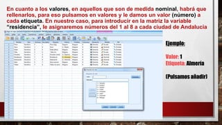 En cuanto a los valores, en aquellos que son de medida nominal, habrá que
rellenarlos, para eso pulsamos en valores y le damos un valor (número) a
cada etiqueta. En nuestro caso, para introducir en la matriz la variable
“residencia”, le asignaremos números del 1 al 8 a cada ciudad de Andalucía
Ejemplo:
Valor: 1
Etiqueta: Almería
(Pulsamos añadir)
 