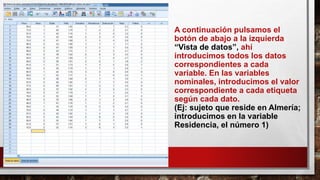 A continuación pulsamos el
botón de abajo a la izquierda
“Vista de datos”, ahí
introducimos todos los datos
correspondientes a cada
variable. En las variables
nominales, introducimos el valor
correspondiente a cada etiqueta
según cada dato.
(Ej: sujeto que reside en Almería;
introducimos en la variable
Residencia, el número 1)
 