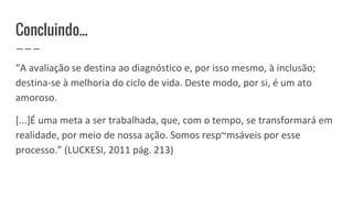 Concluindo...
“A avaliação se destina ao diagnóstico e, por isso mesmo, à inclusão;
destina-se à melhoria do ciclo de vida. Deste modo, por si, é um ato
amoroso.
[...]É uma meta a ser trabalhada, que, com o tempo, se transformará em
realidade, por meio de nossa ação. Somos resp~msáveis por esse
processo.” (LUCKESI, 2011 pág. 213)
 