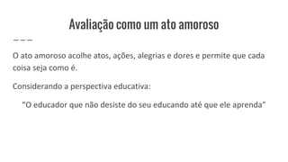 Avaliação como um ato amoroso
O ato amoroso acolhe atos, ações, alegrias e dores e permite que cada
coisa seja como é.
Considerando a perspectiva educativa:
“O educador que não desiste do seu educando até que ele aprenda”
 