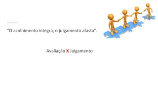 “O acolhimento integra, o julgamento afasta”.
Avaliação X Julgamento
 