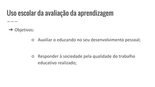 Uso escolar da avaliação da aprendizagem
➔ Objetivos:
○ Auxiliar o educando no seu desenvolvimento pessoal;
○ Responder à sociedade pela qualidade do trabalho
educativo realizado;
 