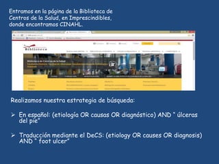 Realizamos nuestra estrategia de búsqueda:
 En español: (etiología OR causas OR diagnóstico) AND “ úlceras
del pie”
 Traducción mediante el DeCS: (etiology OR causes OR diagnosis)
AND “ foot ulcer”
Entramos en la página de la Biblioteca de
Centros de la Salud, en Imprescindibles,
donde encontramos CINAHL.
 