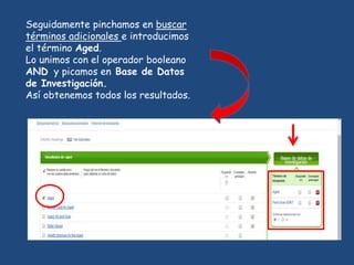 Seguidamente pinchamos en buscar
términos adicionales e introducimos
el término Aged.
Lo unimos con el operador booleano
AND y picamos en Base de Datos
de Investigación.
Así obtenemos todos los resultados.
 