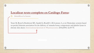 1) Identificar la fuente
Tenci M, Rossi S, Bonferoni MC, Sandri G, Boselli C, Di Lorenzo A, et al. Particulate systems based
on pectin/chitosan association for the delivery of manuka honey components and platelet lysate in
chronic skin ulcers. International Journal of Pharmaceutics 2016;509(1-2):59-70.
Localizar texto completo en Catálogo Fama:
 
