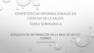 COMPETENCIAS INFORMACIONALES EN
CIENCIAS DE LA SALUD:
TAREA SEMINARIO 4
BÚSQUEDA DE INFORMACIÓN EN LA BASE DE DATOS:
PUBMED.
ANA Mª BARRIOS QUINTA
 