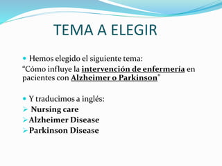 TEMA A ELEGIR
Hemos elegido el siguiente tema:
“Cómo influye la intervención de enfermería en
pacientes con Alzheimer o Parkinson”
Y traducimos a inglés:
Nursing care
Alzheimer Disease
Parkinson Disease