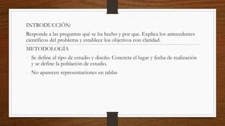 INTRODUCCIÓN:
Responde a las preguntas qué se ha hecho y por que. Explica los antecedentes
científicos del problema y establece los objetivos con claridad.
METODOLOGÍA
- Se define el tipo de estudio y diseño. Concreta el lugar y fecha de realización
y se define la población de estudio.
- No aparecen representaciones en tablas
 