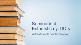 Seminario 4
Estadística y TIC´s
Victoria Eugenia Fuentes Palacios
 